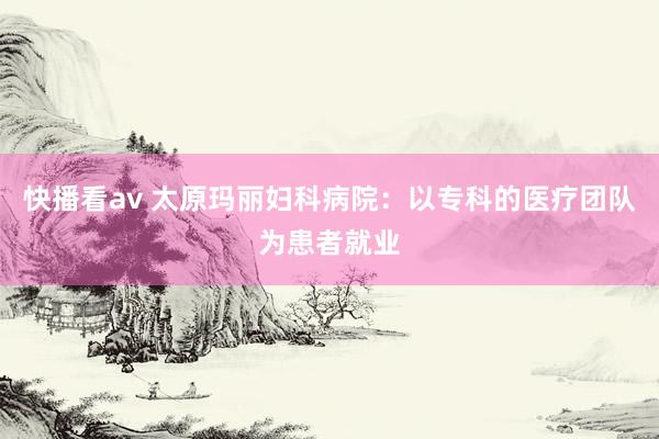 快播看av 太原玛丽妇科病院：以专科的医疗团队为患者就业