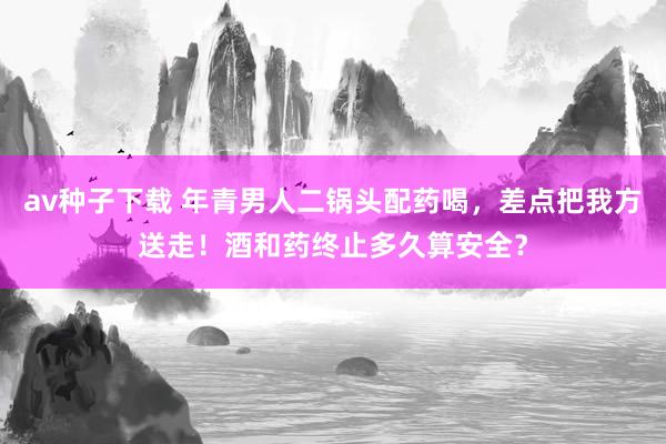 av种子下载 年青男人二锅头配药喝，差点把我方送走！酒和药终止多久算安全？