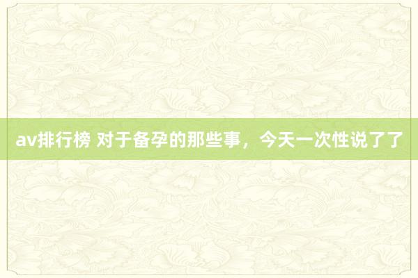 av排行榜 对于备孕的那些事，今天一次性说了了