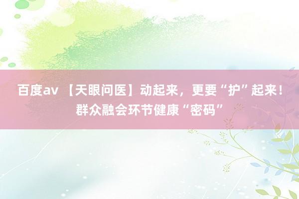 百度av 【天眼问医】动起来，更要“护”起来！群众融会环节健康“密码”