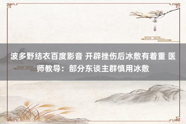 波多野结衣百度影音 开辟挫伤后冰敷有着重 医师教导：部分东谈主群慎用冰敷