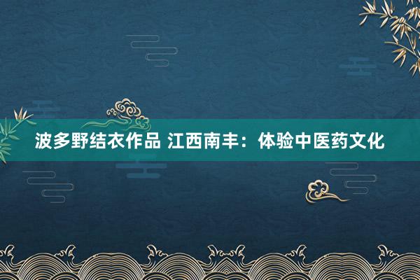 波多野结衣作品 江西南丰：体验中医药文化