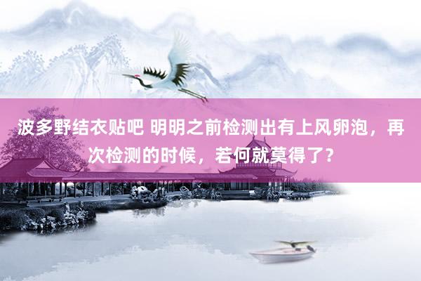 波多野结衣贴吧 明明之前检测出有上风卵泡，再次检测的时候，若何就莫得了？