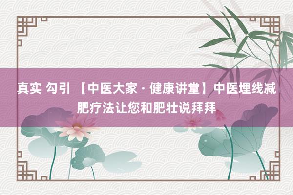 真实 勾引 【中医大家 · 健康讲堂】中医埋线减肥疗法让您和肥壮说拜拜