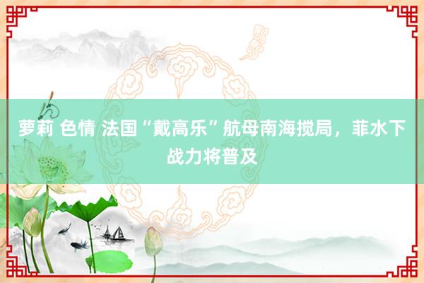 萝莉 色情 法国“戴高乐”航母南海搅局，菲水下战力将普及