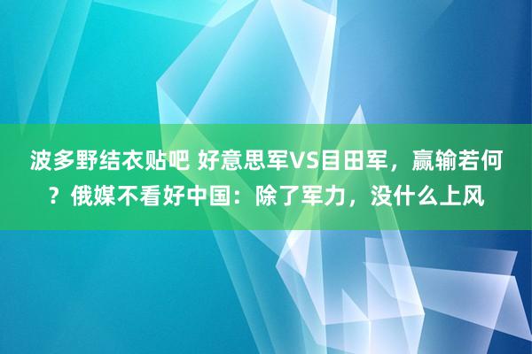 波多野结衣贴吧 好意思军VS目田军，赢输若何？俄媒不看好中国：除了军力，没什么上风
