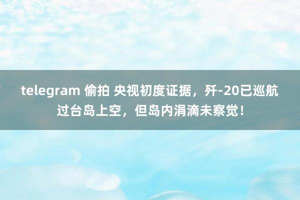 telegram 偷拍 央视初度证据，歼-20已巡航过台岛上空，但岛内涓滴未察觉！