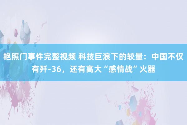 艳照门事件完整视频 科技巨浪下的较量：中国不仅有歼-36，还有高大“感情战”火器