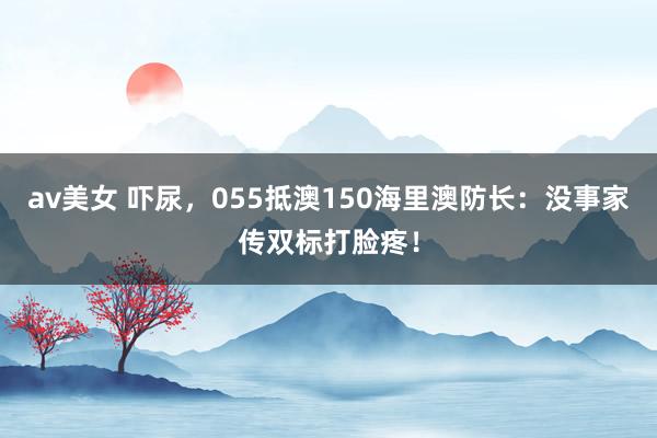 av美女 吓尿，055抵澳150海里澳防长：没事家传双标打脸疼！