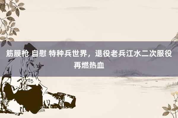 筋膜枪 自慰 特种兵世界，退役老兵江水二次服役再燃热血