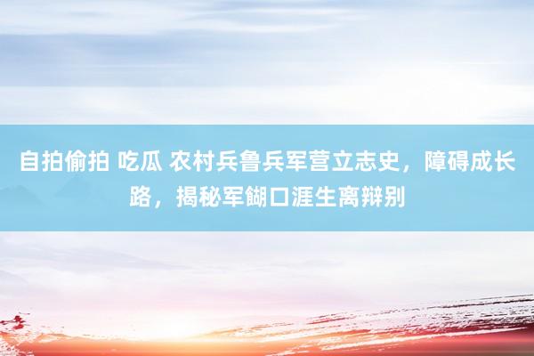 自拍偷拍 吃瓜 农村兵鲁兵军营立志史，障碍成长路，揭秘军餬口涯生离辩别