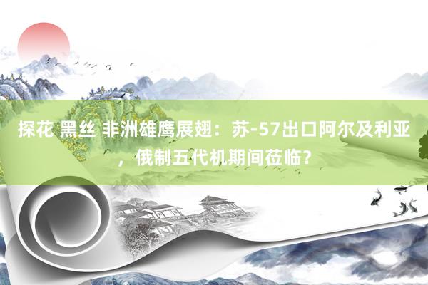 探花 黑丝 非洲雄鹰展翅：苏-57出口阿尔及利亚，俄制五代机期间莅临？