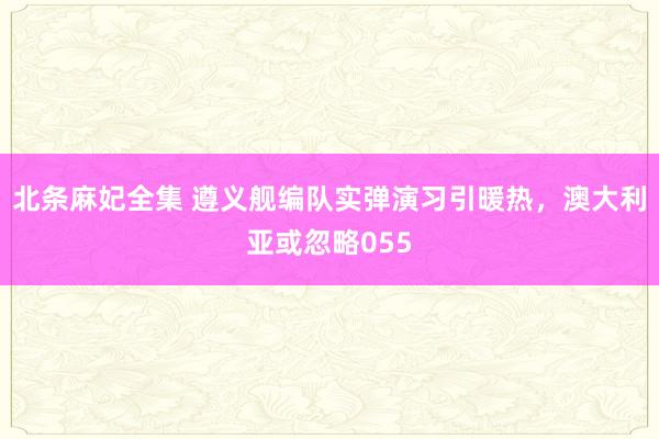 北条麻妃全集 遵义舰编队实弹演习引暖热，澳大利亚或忽略055