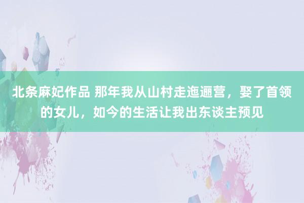 北条麻妃作品 那年我从山村走迤逦营，娶了首领的女儿，如今的生活让我出东谈主预见
