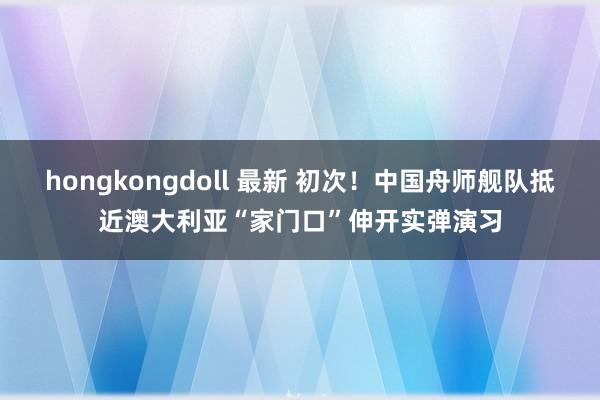 hongkongdoll 最新 初次！中国舟师舰队抵近澳大利亚“家门口”伸开实弹演习