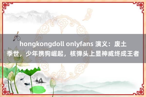 hongkongdoll onlyfans 演义：废土季世，少年携狗崛起，核弹头上显神威终成王者