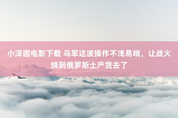 小泽圆电影下载 乌军这波操作不浅易哦，让战火烧到俄罗斯土产货去了