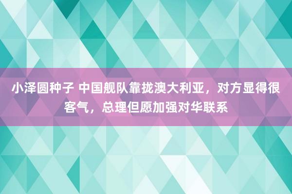 小泽圆种子 中国舰队靠拢澳大利亚，对方显得很客气，总理但愿加强对华联系