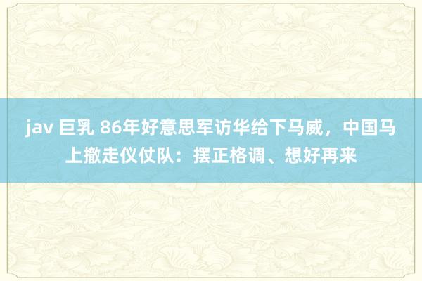 jav 巨乳 86年好意思军访华给下马威，中国马上撤走仪仗队：摆正格调、想好再来