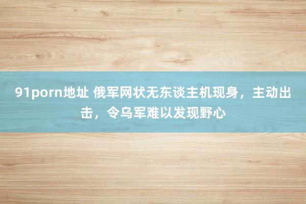 91porn地址 俄军网状无东谈主机现身，主动出击，令乌军难以发现野心