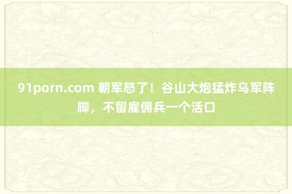 91porn.com 朝军怒了！谷山大炮猛炸乌军阵脚，不留雇佣兵一个活口