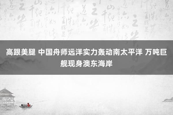 高跟美腿 中国舟师远洋实力轰动南太平洋 万吨巨舰现身澳东海岸