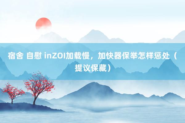 宿舍 自慰 inZOI加载慢，加快器保举怎样惩处（提议保藏）