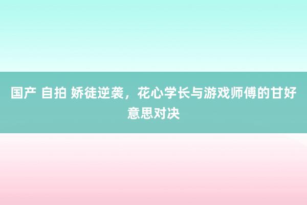 国产 自拍 娇徒逆袭，花心学长与游戏师傅的甘好意思对决