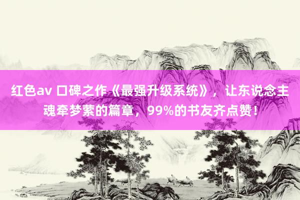 红色av 口碑之作《最强升级系统》，让东说念主魂牵梦萦的篇章，99%的书友齐点赞！