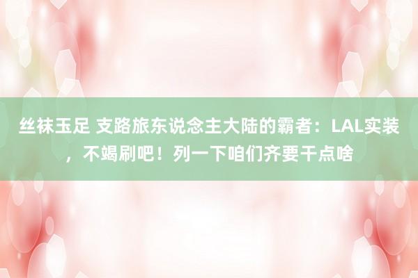 丝袜玉足 支路旅东说念主大陆的霸者：LAL实装，不竭刷吧！列一下咱们齐要干点啥