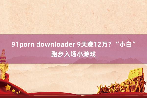 91porn downloader 9天赚12万？“小白”跑步入场小游戏
