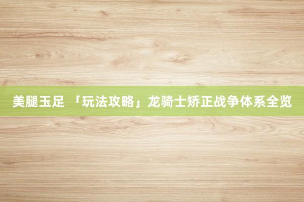 美腿玉足 「玩法攻略」龙骑士矫正战争体系全览
