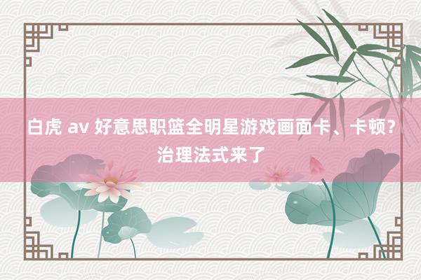 白虎 av 好意思职篮全明星游戏画面卡、卡顿？治理法式来了
