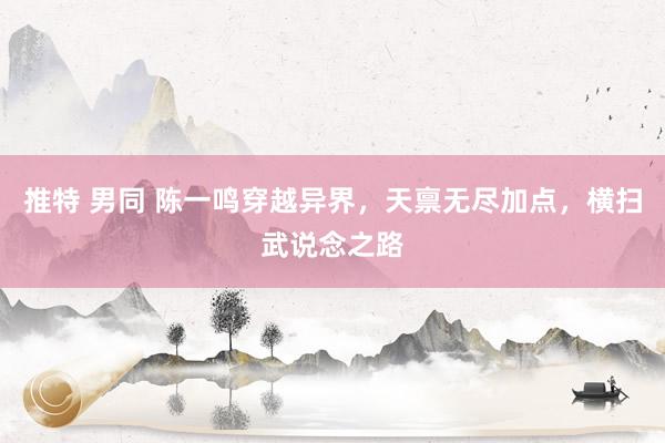 推特 男同 陈一鸣穿越异界，天禀无尽加点，横扫武说念之路
