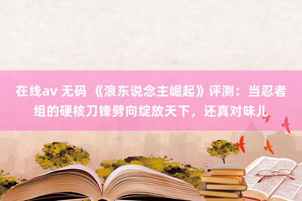 在线av 无码 《浪东说念主崛起》评测：当忍者组的硬核刀锋劈向绽放天下，还真对味儿