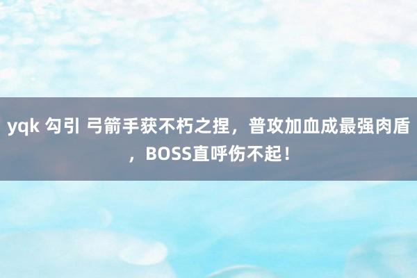 yqk 勾引 弓箭手获不朽之捏，普攻加血成最强肉盾，BOSS直呼伤不起！