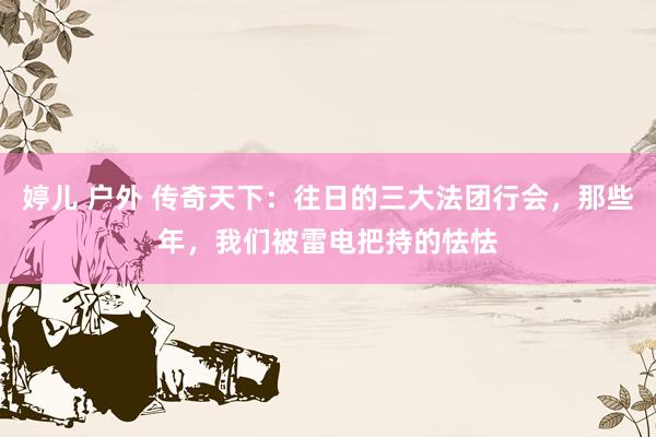 婷儿 户外 传奇天下：往日的三大法团行会，那些年，我们被雷电把持的怯怯