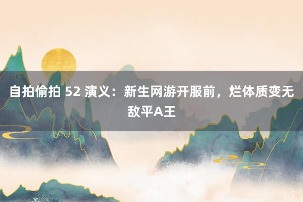 自拍偷拍 52 演义：新生网游开服前，烂体质变无敌平A王