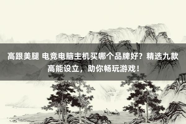 高跟美腿 电竞电脑主机买哪个品牌好？精选九款高能设立，助你畅玩游戏！