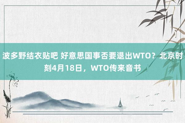 波多野结衣贴吧 好意思国事否要退出WTO？北京时刻4月18日，WTO传来音书
