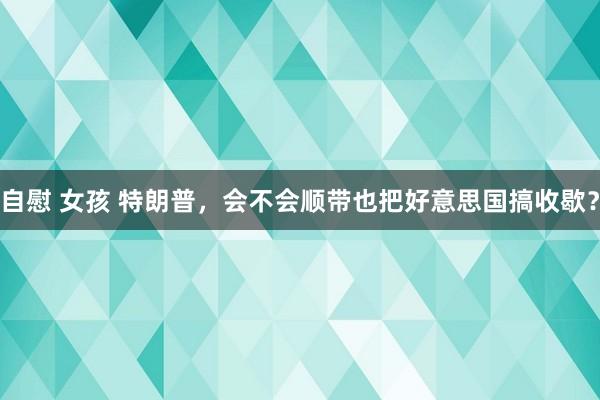 自慰 女孩 特朗普，会不会顺带也把好意思国搞收歇？