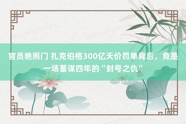 官员艳照门 扎克伯格300亿天价罚单背后，竟是一场蓄谋四年的“封号之仇”