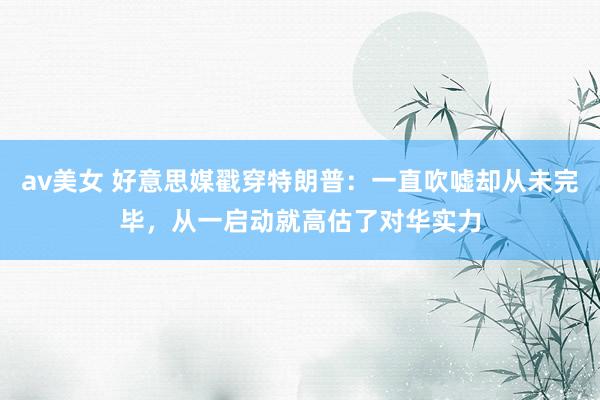 av美女 好意思媒戳穿特朗普：一直吹嘘却从未完毕，从一启动就高估了对华实力