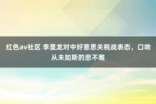 红色av社区 李显龙对中好意思关税战表态，口吻从未如斯的悲不雅