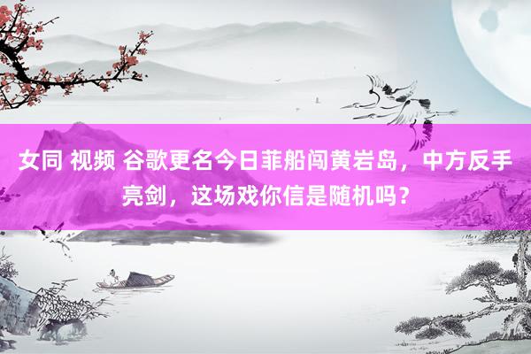 女同 视频 谷歌更名今日菲船闯黄岩岛，中方反手亮剑，这场戏你信是随机吗？
