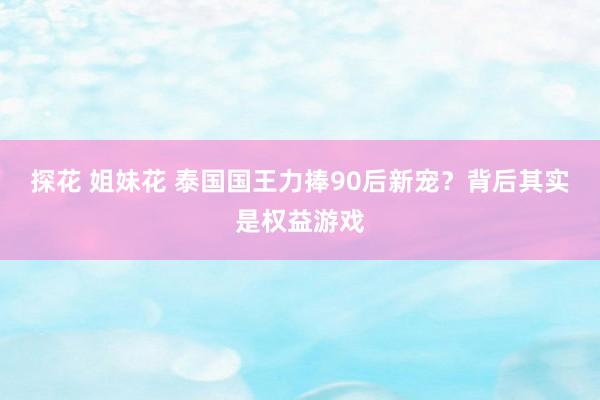 探花 姐妹花 泰国国王力捧90后新宠？背后其实是权益游戏