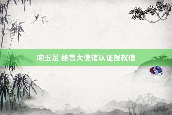 吻玉足 秘鲁大使馆认证授权信