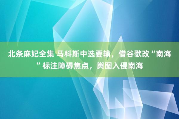 北条麻妃全集 马科斯中选要输，借谷歌改“南海”标注障碍焦点，舆图入侵南海