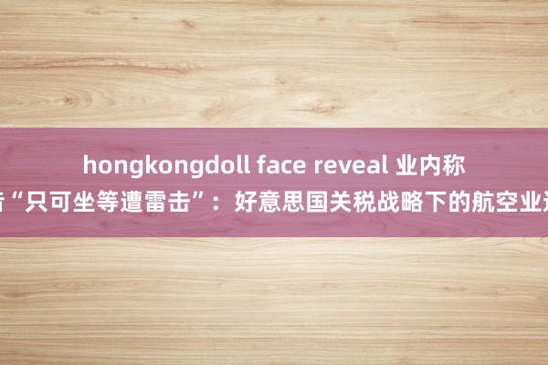hongkongdoll face reveal 业内称波音“只可坐等遭雷击”：好意思国关税战略下的航空业逆境