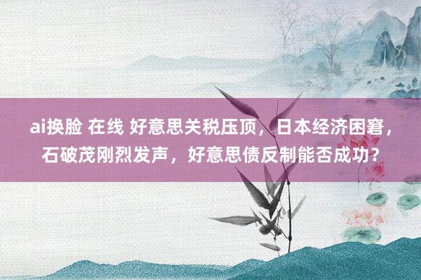 ai换脸 在线 好意思关税压顶，日本经济困窘，石破茂刚烈发声，好意思债反制能否成功？
